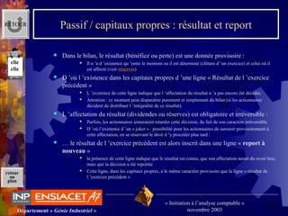 58Département « Génie Industriel »
« Initiation à l’analyse comptable »
novembre 2003
retour
au
plan
Passif / capitaux propres : résultat et report
 Dans le bilan, le résultat (bénéfice ou perte) est une donnée provisoire :
 Il n ’a d ’existence qu ’entre le moment ou il est déterminé (clôture d ’un exercice) et celui où il 
est affecté (voir réserves)
 D ’où l ’existence dans les capitaux propres d ’une ligne « Résultat de l ’exercice 
précédent »
 L ’existence de cette ligne indique que l ’affectation du résultat n ’a pas encore été décidée.
 Attention : ce montant peut disparaître purement et simplement du bilan (si les actionnaires 
décident de distribuer l ’intégralité de ce résultat).
 L ’affectation du résultat (dividendes ou réserves) est obligatoire et irréversible :
 Parfois, les actionnaires aimeraient retarder cette décision, du fait de son caractère irréversible.
 D ’où l’existence d ’un « joker » : possibilité pour les actionnaires de surseoir provisoirement à 
cette affectation, en se réservant le droit d ’y procéder plus tard :
 … le résultat de l ’exercice précédent est alors inscrit dans une ligne « report à
nouveau »
 la présence de cette ligne indique que le résultat est connu, que son affectation aurait du avoir lieu, 
mais que la décision a été reportée
 Cette ligne, dans les capitaux propres, a le même caractère provisoire que la ligne « résultat de 
l ’exercice précédent »
RETOUR
clic
clic
 
