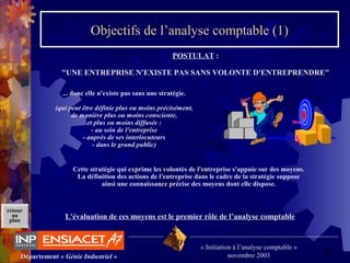 6Département « Génie Industriel »
« Initiation à l’analyse comptable »
novembre 2003
retour
au
plan
Objectifs de l’analyse comptable (1)
... donc elle n'existe pas sans une stratégie.
(qui peut être définie plus ou moins précisément,
de manière plus ou moins consciente,
et plus ou moins diffusée :
- au sein de l'entreprise
- auprès de ses interlocuteurs
- dans le grand public)
Cette stratégie qui exprime les volontés de l'entreprise s'appuie sur des moyens.
La définition des actions de l'entreprise dans le cadre de la stratégie suppose
ainsi une connaissance précise des moyens dont elle dispose.
L'évaluation de ces moyens est le premier rôle de l’analyse comptable
POSTULAT :
"UNE ENTREPRISE N'EXISTE PAS SANS VOLONTE D'ENTREPRENDRE"
 