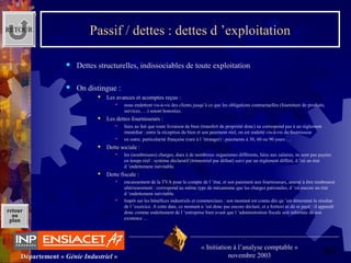 60Département « Génie Industriel »
« Initiation à l’analyse comptable »
novembre 2003
retour
au
plan
Passif / dettes : dettes d ’exploitation
 Dettes structurelles, indissociables de toute exploitation
 On distingue :
 Les avances et acomptes reçus :
 nous endettent vis-à-vis des clients jusqu’à ce que les obligations contractuelles (fourniture de produits, 
services, …) soient honorées.
 Les dettes fournisseurs :
 liées au fait que toute livraison de bien (transfert de propriété donc) ne correspond pas à un règlement 
immédiat : entre la réception du bien et son paiement réel, on est endetté vis-à-vis du fournisseur
 en outre, particularité française (rare à l ’étranger) : paiements à 30, 60 ou 90 jours …
 Dette sociale :
 les (nombreuses) charges, dues à de nombreux organismes différents, liées aux salaires, ne sont pas payées 
en temps réel : système déclaratif (trimestriel par défaut) suivi par un règlement différé, d ’où un état 
d ’endettement inévitable.
 Dette fiscale :
 encaissement de la TVA pour le compte de l ’état, et son paiement aux fournisseurs, amené à être remboursé 
ultérieurement : correspond au même type de mécanisme que les charges patronales, d ’où encore un état 
d ’endettement inévitable.
 Impôt sur les bénéfices industriels et commerciaux : son montant est connu dès qu ’est déterminé le résultat 
de l ’exercice. A cette date, ce montant n ’est donc pas encore déclaré, et a fortiori ni dû ni payé : il apparaît 
donc comme endettement de l ’entreprise bien avant que l ’administration fiscale soit informée de son 
existence ...
RETOUR
 