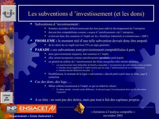 61Département « Génie Industriel »
« Initiation à l’analyse comptable »
novembre 2003
retour
au
plan
Les subventions d ’investissement (et les dons)
 Subventions d ’investissement :
 Sommes accordées définitivement par des tiers pour aider le développement de l’entreprise
 doivent être comptabilisées comme « source d ’enrichissement » de l ’entreprise,
 et doivent donc être soumises à l’impôt sur les « bénéfices industriels et commerciaux » (BIC)
 PROBLEME : le montant réel d’une telle subvention devrait donc être amputé
 de la valeur de cet impôt (environ 33% en règle générale)
 PARADE : ces subventions sont provisoirement comptabilisées à part,
 donc (provisoirement toujours), non soumises à l ’impôt,
 elles seront incorporées comme enrichissement (produits) petit-à-petit
 en général au rythme de l ’amortissement des biens auxquelles elles étaient destinées,
 cet amortissement étant déductible du bénéfice imposable, l ’incorporation des subventions comme produits 
n ’entraîne aucun supplément d ’impôt (notons que du coup, l ’amortissement de ces investissements 
n ’entraîne aucune déduction non plus ...)
 Parallèlement, le montant de la ligne « subventions » décroît petit à petit dans le bilan, juqu’à 
extinction
 Cas des dons, des legs, …
 Même schéma (soumission à l’impôt, ce qui en réduit la valeur)
 Et même parade : investir (seule différence : le don provoque l’investissement alors que la subvention 
l’autorise)
 A ce titre : ne sont pas des dettes, mais pas tout à fait des capitaux propres …
RETOUR
 