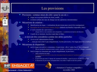 62Département « Génie Industriel »
« Initiation à l’analyse comptable »
novembre 2003
retour
au
plan
Les provisions
 Provisions : sommes mises de côté « pour le cas où » :
 risque sur un projet (faillite du client, conflit, …)
 évolution néfaste des taux de change (sur des opérations internationales)
 Mécanisme de création :
 Identification du risque → estimations de provisions pour couvrir les conséquences
 Inscription de ces provisions comme charges (déduites du bénéfice imposable, donc)
 d ’où le caractère de « provisions » :
 charges fictives, non constatées mais enregistrées → constitution de réserves de trésorerie
 A partir de ce moment, inscrites à part dans le bilan : 
 … et doivent être considérées comme des dettes partielles
 vis-à-vis de l’administration fiscale.
 ... mais pas tout à fait (1-pas intégralement, 2-à titre provisoire, 3-le risque pourrait se réaliser)
 Mécanisme de disparition :
 soit le risque est avéré et « consomme » la provision : elle n ’a plus lieu d ’être et disparaît
 Elle est incorporée progressivement comme « produit » en contrepartie exacte des « charges » constatées
 Soit le risque ne consomme pas, ou pas intégralement, la provision :
 Après extinction du risque, 
le reliquat de provision devra donc être réincorporé dans les sources d ’enrichissements de l ’exploitant 
(produits)
 La provision qui avait à l ’époque été soustraite du bénéfice  « pour le cas où » lui sera alors ajoutée
 le mécanisme de provisions correspond donc à un crédit d ’impôt (et doit être justifié).
RETOUR
clic
clic
 