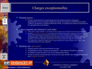 65Département « Génie Industriel »
« Initiation à l’analyse comptable »
novembre 2003
retour
au
plan
Charges exceptionnelles
 Pénalités payées :
 Lorsque l’achèvement d’un contrat donne lieu à des retenues (retenues mécaniques, 
fonctionnelles, de service régulier, pénalités de retard), ces retenues ne modifient pas le chiffre 
d’affaires, qui demeure le montant nominal du contrat ; on souligne leur caractère exceptionnel en 
les regroupant dans cette rubrique.
 Valeur comptable des éléments d ’actif cédés :
 Valeur nette ou valeur résiduelle (= non amortie) de biens vendus alors qu’ils étaient inscrits en actifs immobilisés
 Exemple (voir produits exceptionnels) : ma société, qui fait plein de choses sauf le commerce de véhicules, revend un 
de ses véhicules de liaison pour des besoins de trésorerie : il s ’agit d ’un produit exceptionnel (ce n’est pas l’activité 
usuelle), qui viendra s’ajouter aux bénéfices réalisés par ailleurs ; dans le même temps, la vente de ce véhicule aboutit 
à la disparition pure et simple, dans l’inventaire du patrimoine, d’un bien inscrit pour une valeur non nulle : cette 
disparition, constat d’une diminution du patrimoine, est considérée comme une charge de la même valeur.
 Elle viendra donc se déduire des impôts à payer sur cette transaction (la vente peut même se faire à perte : valeur 
marchande inférieure à la valeur comptable).
 Dotations aux  provisions :
 Sommes mises de côté pour provisionner un risque
 Comptabilisées comme « charges par anticipation » - donc déduites du bénéfice imposable.
 Considérées comme des dettes vis-à-vis de l’administration fiscale
 Si elles ne sont pas consommées par l’occurrence du risque identifié, elles devront ultérieurement 
être réintégrées en produits.
Retour
clic
clic
 