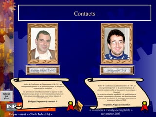 84Département « Génie Industriel »
« Initiation à l’analyse comptable »
novembre 2003
retour
au
plan
Contacts
Philippe DUQUENNEPhilippe DUQUENNE Stéphane NEGNYStéphane NEGNY
Maître de Conférences au Département GI de l’A7, ses 
enseignements portent sur la gestion de projets, la 
recherche opérationnelle, et leurs aspects économiques et 
financiers.
Ses projet de recherche sont dédiés à la modélisation des 
systèmes  dynamiques et hybrides. Son deuxième thème 
de recherche se concentre sur les aspects innovants avec 
notamment la théorie TRIZ.
Stephane.Negny@ensiacet.fr
Maître de Conférences au Département GI de l’A7, ses 
enseignements portent sur la gestion de projets, et ses aspects 
économiques et financiers.
Les activités de recherche concernent les aspects liés à la 
production et aux projets en environnement incertain,et ont 
étés menées en collaboration avec Airbus Industrie et 
AEROSPATIALE.
Philippe.Duquenne@ensiacet.fr
 