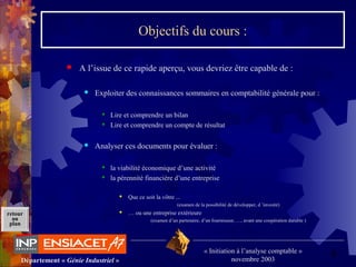 9Département « Génie Industriel »
« Initiation à l’analyse comptable »
novembre 2003
retour
au
plan
Objectifs du cours :
 A l’issue de ce rapide aperçu, vous devriez être capable de :
 Exploiter des connaissances sommaires en comptabilité générale pour :
 Lire et comprendre un bilan
 Lire et comprendre un compte de résultat
 Analyser ces documents pour évaluer :
 la viabilité économique d’une activité
 la pérennité financière d’une entreprise
 Que ce soit la vôtre ...
(examen de la possibilité de développer, d ’investir)
 … ou une entreprise extérieure
(examen d’un partenaire, d’un fournisseur, …, avant une coopération durable )
 