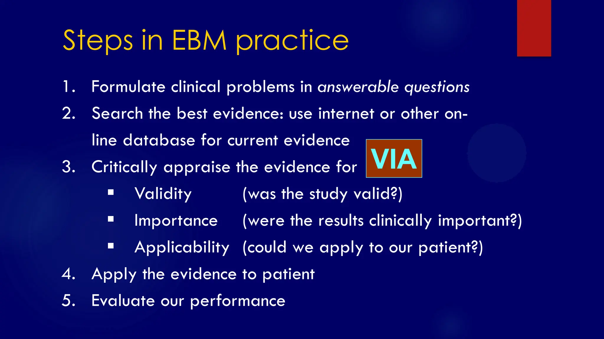 SS/EBM/IKA-UDIP-2010
1. Formulate clinical problems in answerable questions
2. Search the best evidence: use internet or other on-
line database for current evidence
3. Critically appraise the evidence for
 Validity (was the study valid?)
 Importance (were the results clinically important?)
 Applicability (could we apply to our patient?)
4. Apply the evidence to patient
5. Evaluate our performance
Steps in EBM practice
VIA
 