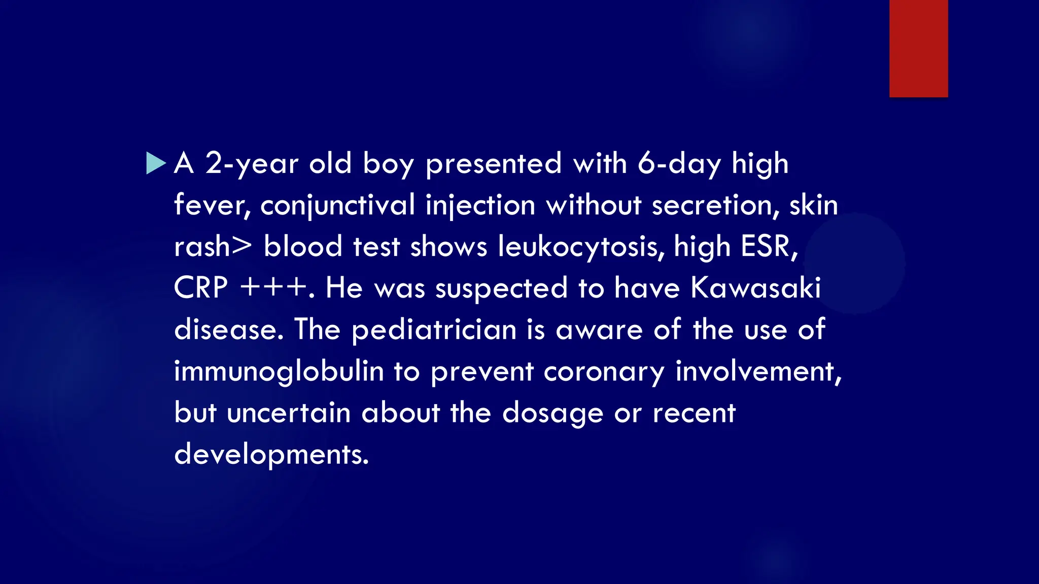 SS/EBM/IKA-UDIP-2010
 A 2-year old boy presented with 6-day high
fever, conjunctival injection without secretion, skin
rash> blood test shows leukocytosis, high ESR,
CRP +++. He was suspected to have Kawasaki
disease. The pediatrician is aware of the use of
immunoglobulin to prevent coronary involvement,
but uncertain about the dosage or recent
developments.
 