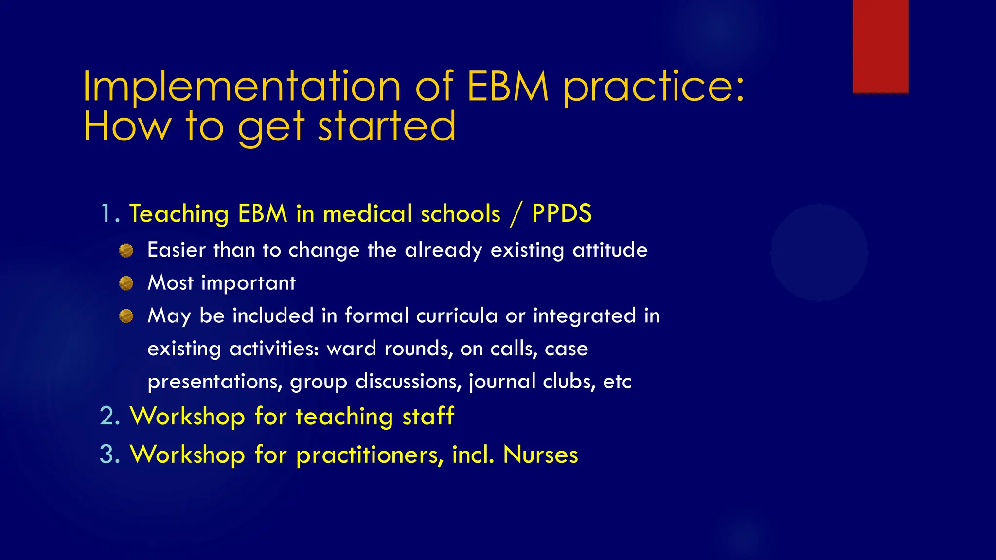 SS/EBM/IKA-UDIP-2010
Implementation of EBM practice:
How to get started
1. Teaching EBM in medical schools / PPDS
Easier than to change the already existing attitude
Most important
May be included in formal curricula or integrated in
existing activities: ward rounds, on calls, case
presentations, group discussions, journal clubs, etc
2. Workshop for teaching staff
3. Workshop for practitioners, incl. Nurses
 