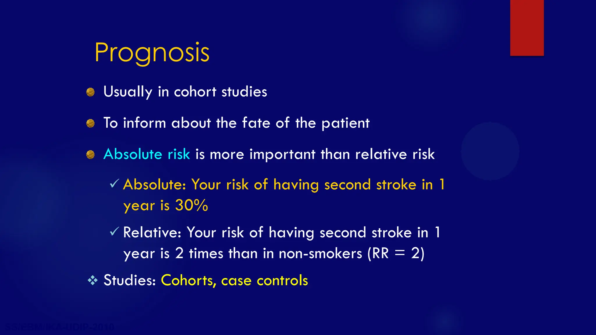 SS/EBM/IKA-UDIP-2010
Prognosis
Usually in cohort studies
To inform about the fate of the patient
Absolute risk is more important than relative risk
 Absolute: Your risk of having second stroke in 1
year is 30%
 Relative: Your risk of having second stroke in 1
year is 2 times than in non-smokers (RR = 2)
 Studies: Cohorts, case controls
 