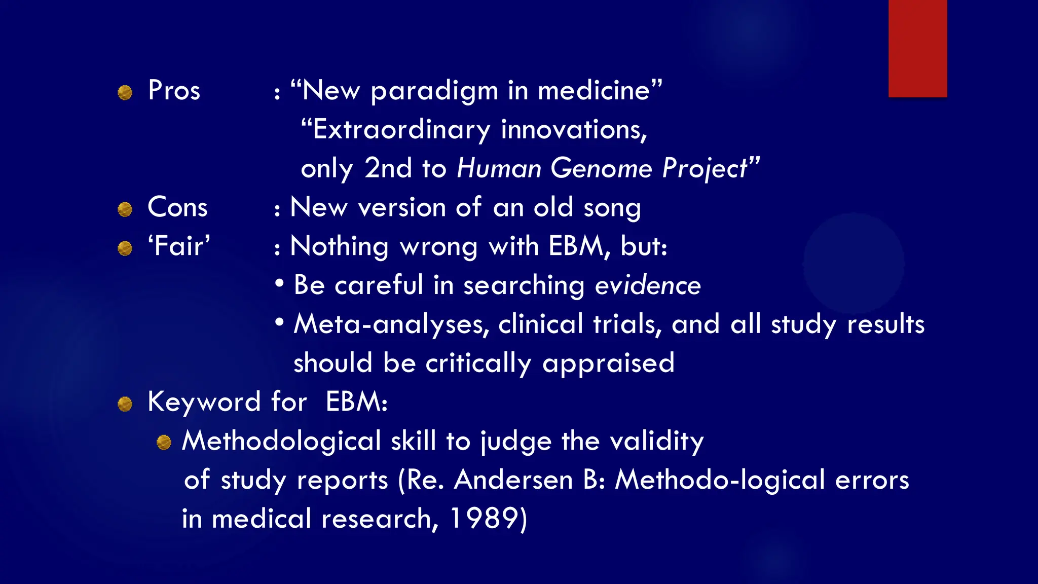 SS/EBM/IKA-UDIP-2010
Pros : “New paradigm in medicine”
“Extraordinary innovations,
only 2nd to Human Genome Project”
Cons : New version of an old song
„Fair‟ : Nothing wrong with EBM, but:
• Be careful in searching evidence
• Meta-analyses, clinical trials, and all study results
should be critically appraised
Keyword for EBM:
Methodological skill to judge the validity
of study reports (Re. Andersen B: Methodo-logical errors
in medical research, 1989)
 