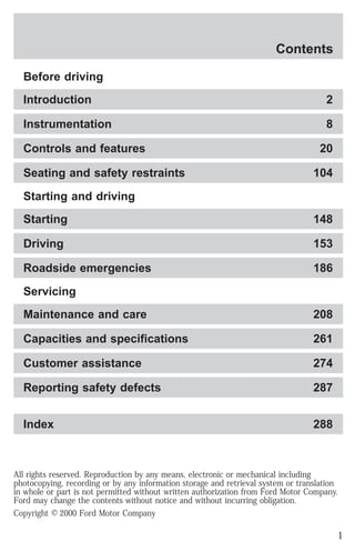 Contents 
Before driving 
Introduction 2 
Instrumentation 8 
Controls and features 20 
Seating and safety restraints 104 
Starting and driving 
Starting 148 
Driving 153 
Roadside emergencies 186 
Servicing 
Maintenance and care 208 
Capacities and specifications 261 
Customer assistance 274 
Reporting safety defects 287 
Index 288 
All rights reserved. Reproduction by any means, electronic or mechanical including 
photocopying, recording or by any information storage and retrieval system or translation 
in whole or part is not permitted without written authorization from Ford Motor Company. 
Ford may change the contents without notice and without incurring obligation. 
Copyright © 2000 Ford Motor Company 
1 
 