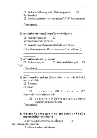 4
☐ มีแล้วและได้รับอนุญาตให้ใช้ได้ตามกฎหมาย ☐
ต้องจัดหาใหม่
☐ มีแล้วและอยู่ระหว่างการขออนุญาตให้ใช้ได้ตามกฎหมาย
(โปรดอธิบาย)
2) ความพร้อมของกลุ่มเป้ าหมายในการดาเนินการ
☐ มีกลุ่มเป้าหมายแล้ว ☐
จะกาหนดกลุ่มเป้าหมายภายหลัง
☐ มีกลุ่มเป้าหมายซึ่งมีความเข้าใจในโครงการดีแล้ว
(โปรดอธิบายเหตุผลและวิธีการกาหนดกลุ่มเป้าหมายดังกล่าว)
3) ความพร้อมของแบบรูปรายการ
☐ มีแล้วและสมบูรณ์ ☐ มีแล้วแต่ยังไม่สมบูรณ์ ☐
ไม่มี
(โปรดอธิบาย)
4) ผลกระทบสิ่งแวดล้อม (ลักษณะโครงการตามข้อ 9.1-9.3
สามารถข้ามได้)
☐ ไม่กระทบ
☐ กระทบ
☐ ร า ย ง า น EIA / ร า ย ง า น IEE
ผ่านการพิจารณาตามขั้นตอนแล้ว
☐ อ ยู่ ร ะห ว่า งก าร จัด ท า ร าย ง าน ฯ แ ล ะ/ห รื อ
อยู่ระหว่างเสนอตามขั้นตอน
(โปรดอธิบาย)
5) ค ว า ม พ ร้ อ ม ข อ ง แ ร ง ง า น บุ ค ล า ก ร เ ค รื่ อ ง มื อ
และเทคนิคในการดาเนินการ
☐ มีพร้อมและสามารถดาเนินการได้ทันที ☐
มีบางส่วนและต้องจัดหาเพิ่ม
☐ ไม่มีและต้องจัดหาเพิ่มทั้งหมด
 