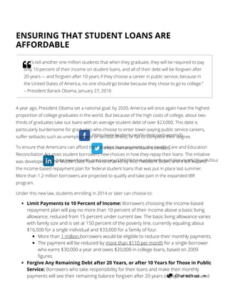 (https://www.facebook.com/StudentLoanSupportUS)
(https://twitter.com/StudentLoanSppt)
(http://www.linkedin.com/company/3303306?trk=tyah&trkInfo=tas%3Astudent%20loan%20su)
ENSURING THAT STUDENT LOANS ARE
AFFORDABLE
A year ago, President Obama set a national goal: by 2020, America will once again have the highest
proportion of college graduates in the world. But because of the high costs of college, about two-
thirds of graduates take out loans with an average student debt of over $23,000. This debt is
particularly burdensome for graduates who choose to enter lower-paying public service careers,
suffer setbacks such as unemployment or serious illness, or fail to complete their degree.
To ensure that Americans can afford their student loan payments, the Health Care and Education
Reconciliation Act gives student borrowers new choices in how they repay their loans. The initiative
was developed by the Middle Class Task Force chaired by Vice President Biden, and it will expand
the income-based repayment plan for federal student loans that was put in place last summer.
More than 1.2 million borrowers are projected to qualify and take part in the expanded IBR
program.
Under this new law, students enrolling in 2014 or later can choose to:
Limit Payments to 10 Percent of Income: Borrowers choosing the income-based
repayment plan will pay no more than 10 percent of their income above a basic living
allowance, reduced from 15 percent under current law. The basic living allowance varies
with family size and is set at 150 percent of the poverty line, currently equaling about
$16,500 for a single individual and $33,000 for a family of four.
More than 1 million borrowers would be eligible to reduce their monthly payments.
The payment will be reduced by more than $110 per month for a single borrower
who earns $30,000 a year and owes $20,000 in college loans, based on 2009
figures.
Forgive Any Remaining Debt after 20 Years, or after 10 Years for Those in Public
Service: Borrowers who take responsibility for their loans and make their monthly
payments will see their remaining balance forgiven after 20 years of payments, reduced
“Let’s tell another one million students that when they graduate, they will be required to pay
only 10 percent of their income on student loans, and all of their debt will be forgiven after
20 years –- and forgiven after 10 years if they choose a career in public service, because in
the United States of America, no one should go broke because they chose to go to college.”
– President Barack Obama, January 27, 2010
Chat with us
 