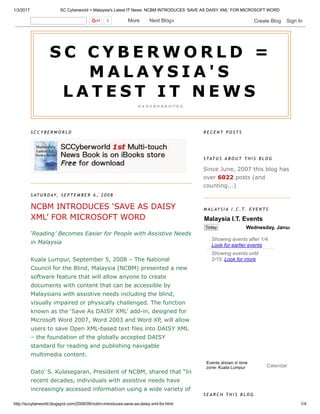 1/3/2017 SC Cyberworld = Malaysia's Latest IT News: NCBM INTRODUCES ‘SAVE AS DAISY XML’ FOR MICROSOFT WORD
http://sccyberworld.blogspot.com/2008/09/ncbm­introduces­save­as­daisy­xml­for.html 1/4
S C C Y B E R W O R L D
 
S AT U R D AY, S E P T E M B E R 6 , 2 0 0 8
NCBM INTRODUCES ‘SAVE AS DAISY
XML’ FOR MICROSOFT WORD
‘Reading’ Becomes Easier for People with Assistive Needs
in Malaysia 
 
Kuala Lumpur, September 5, 2008 – The National
Council for the Blind, Malaysia (NCBM) presented a new
software feature that will allow anyone to create
documents with content that can be accessible by
Malaysians with assistive needs including the blind,
visually impaired or physically challenged. The function
known as the ‘Save As DAISY XML’ add­in, designed for
Microsoft Word 2007, Word 2003 and Word XP, will allow
users to save Open XML­based text files into DAISY XML
– the foundation of the globally accepted DAISY
standard for reading and publishing navigable
multimedia content. 
 
Dato’ S. Kulasegaran, President of NCBM, shared that “In
recent decades, individuals with assistive needs have
increasingly accessed information using a wide variety of
R E C E N T P O S T S
S TAT U S A B O U T T H I S B L O G
Since June, 2007 this blog has
over 6022 posts (and
counting...) 
M A L AY S I A I . C . T. E V E N T S
S E A R C H T H I S B L O G
S C   C Y B E R W O R L D   =
M A L A Y S I A ' S
L A T E S T   I T   N E W S
馬 來 西 亞 最 快 最 新 的 I T 資 訊
0   More    Next Blog» Create Blog   Sign In
Malaysia I.T. Events
Today Wednesday, January 4
 
 
 
 
Events shown in time
zone: Kuala Lumpur
Showing events until
2/15. Look for more
Showing events after 1/4.
Look for earlier events
Calendar
 