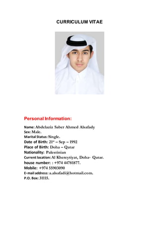 CURRICULUM VITAE
Personal Information:
Name: Abdelaziz Saber Ahmed Alsafady
Sex: Male.
Marital Status: Single.
Date of Birth: 21st
– Sep – 1992
Place of Birth: Doha – Qatar
Nationality: Palestinian
Current location: Al Khereytiyat, Doha‐ Qatar.
house number: : +974 44781877.
Mobile: +974 55903090
E‐mail address: a.alsafadi@hotmail.com.
P.O. Box: 31115.
 
