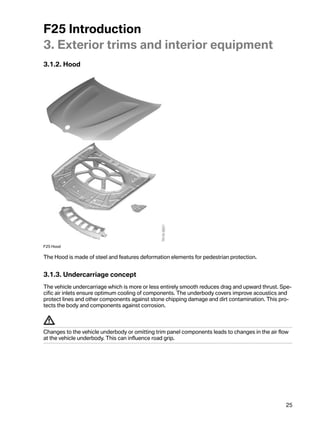 F25Introduction
3.Exteriortrimsandinteriorequipment
3.1.2.Hood




F25Hood

TheHoodismadeofsteelandfeaturesdeformationelementsforpedestrianprotection.


3.1.3.Undercarriageconcept
Thevehicleundercarriagewhichismoreorlessentirelysmoothreducesdragandupwardthrust.Spe-
cificairinletsensureoptimumcoolingofcomponents.Theunderbodycoversimproveacousticsand
protectlinesandothercomponentsagainststonechippingdamageanddirtcontamination.Thispro-
tectsthebodyandcomponentsagainstcorrosion.



Changestothevehicleunderbodyoromittingtrimpanelcomponentsleadstochangesintheairflow
atthevehicleunderbody.Thiscaninfluenceroadgrip.




                                                                                                 25
 