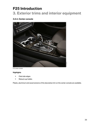 F25Introduction
3.Exteriortrimsandinteriorequipment
3.2.4.Centerconsole




F25centerconsole


Highlights

    •     Cladsideedges
    •     Robustcupholder.

Plastic,aluminiumandwoodversionsofthedecorativetrimonthecenterconsoleareavailable.




                                                                                                   29
 