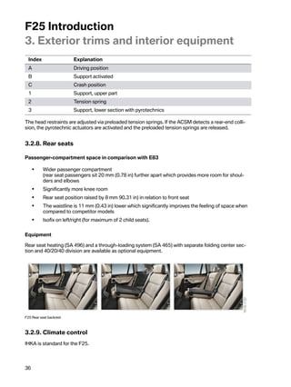 F25Introduction
3.Exteriortrimsandinteriorequipment
  Index                  Explanation
  A                      Drivingposition
  B                      Supportactivated
  C                      Crashposition
  1                      Support,upperpart
  2                      Tensionspring
  3                      Support,lowersectionwithpyrotechnics

Theheadrestraintsareadjustedviapreloadedtensionsprings.IftheACSMdetectsarear-endcolli-
sion,thepyrotechnicactuatorsareactivatedandthepreloadedtensionspringsarereleased.


3.2.8.Rearseats

Passenger-compartmentspaceincomparisonwithE83

      •    Widerpassengercompartment
           (rearseatpassengerssit20 mm(0.78in)furtherapartwhichprovidesmoreroomforshoul-
           dersandelbows
      •    Significantlymorekneeroom
      •    Rearseatpositionraisedby8mm90.31in)inrelationtofrontseat
      •    Thewaistlineis11mm(0.43in)lowerwhichsignificantlyimprovesthefeelingofspacewhen
           comparedtocompetitormodels
      •    Isofixonleft/right(formaximumof2childseats).


Equipment

Rearseatheating(SA496)andathrough-loadingsystem(SA465)withseparatefoldingcentersec-
tionand40/20/40divisionareavailableasoptionalequipment.




F25Rearseatbackrest



3.2.9.Climatecontrol
IHKAisstandardfortheF25.




36
 