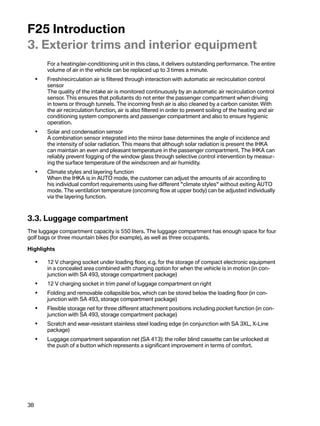 F25Introduction
3.Exteriortrimsandinteriorequipment
         Foraheating/air-conditioningunitinthisclass,itdeliversoutstandingperformance.Theentire
         volumeofairinthevehiclecanbereplacedupto3timesaminute.
     •   Fresh/recirculationairisfilteredthroughinteractionwithautomaticairrecirculationcontrol
         sensor
         Thequalityoftheintakeairismonitoredcontinuouslybyanautomaticairrecirculationcontrol
         sensor.Thisensuresthatpollutantsdonotenterthepassengercompartmentwhendriving
         intownsorthroughtunnels.Theincomingfreshairisalsocleanedbyacarboncanister.With
         theairrecirculationfunction,airisalsofilteredinordertopreventsoilingoftheheatingandair
         conditioningsystemcomponentsandpassengercompartmentandalsotoensurehygienic
         operation.
     •   Solarandcondensationsensor
         Acombinationsensorintegratedintothemirrorbasedeterminestheangleofincidenceand
         theintensityofsolarradiation.ThismeansthatalthoughsolarradiationispresenttheIHKA
         canmaintainanevenandpleasanttemperatureinthepassengercompartment.TheIHKAcan
         reliablypreventfoggingofthewindowglassthroughselectivecontrolinterventionbymeasur-
         ingthesurfacetemperatureofthewindscreenandairhumidity.
     •   Climatestylesandlayeringfunction
         WhentheIHKAisinAUTOmode,thecustomercanadjusttheamountsofairaccordingto
         hisindividualcomfortrequirementsusingfivedifferentclimatestyleswithoutexitingAUTO
         mode.Theventilationtemperature(oncomingflowatupperbody)canbeadjustedindividually
         viathelayeringfunction.



3.3.Luggagecompartment
Theluggagecompartmentcapacityis550liters.Theluggagecompartmenthasenoughspaceforfour
golfbagsorthreemountainbikes(forexample),aswellasthreeoccupants.

Highlights

     •   12 V chargingsocketunderloadingfloor,e.g.forthestorageofcompactelectronicequipment
         inaconcealedareacombinedwithchargingoptionforwhenthevehicleisinmotion(incon-
         junctionwithSA493,storagecompartmentpackage)
     •   12 V chargingsocketintrimpanelofluggagecompartmentonright
     •   Foldingandremovablecollapsiblebox,whichcanbestoredbelowtheloadingfloor(incon-
         junctionwithSA493,storagecompartmentpackage)
     •   Flexiblestoragenetforthreedifferentattachmentpositionsincludingpocketfunction(incon-
         junctionwithSA493,storagecompartmentpackage)
     •   Scratchandwear-resistantstainlesssteelloadingedge(inconjunctionwithSA3XL,X-Line
         package)
     •   Luggagecompartmentseparationnet(SA413):therollerblindcassettecanbeunlockedat
         thepushofabuttonwhichrepresentsasignificantimprovementintermsofcomfort.




38
 