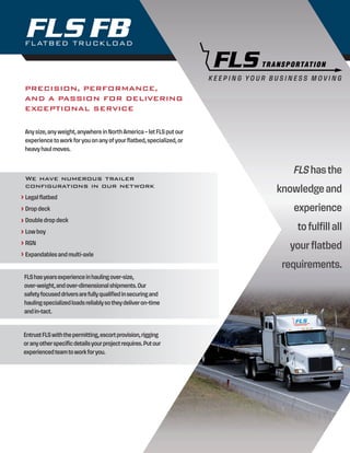 FLATBED TRUCKLOAD
FB
K E E P I N G Y O U R B U S I N E S S M O V I N G
EntrustFLSwiththepermitting,escortprovision,rigging
oranyotherspecificdetailsyourprojectrequires.Putour
experiencedteamtoworkforyou.
FLShasyearsexperienceinhaulingover-size,
over-weight,andover-dimensionalshipments.Our
safetyfocuseddriversarefullyqualifiedinsecuringand
haulingspecializedloadsreliablysotheydeliveron-time
andin-tact.
PRECISION, PERFORMANCE,
AND A PASSION FOR DELIVERING
EXCEPTIONAL SERVICE
Any size, any weight, anywhere in North America – let FLS put our
experience to work for you on any of your flatbed, specialized, or
heavy haul moves.
FLS has the
knowledge and
experience
to fulfill all
your flatbed
requirements.
We have numerous trailer
configurations in our network
Legal flatbed
Drop deck
Double drop deck
Low boy
RGN
Expandables and multi-axle
 