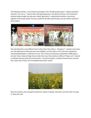 The following semester, I was invited to participate in the “broadcast gymnastics”. I always wondered
what the “yi-er-san-si…” was for after each teaching period. I was about to find out. The movements
seemed simple enough, but why was is called “gymnastics” I understood that when it was all put
together at the proper speed. This was a workout! We didn’t get first place, but we had fun and that is
what matters.
The next thing that is very different here in China that I hear often is “hen gao a!”. I wonder some times,
am I the tallest person they have ever seen? Maybe? I am tall 1.95m or 6’4”, but to be compared to
every basketball player is really funny to me. This is funny to me because compared to a NBA player, I
am short. Now I observe things that are taller than me or that stand out. While at “Flower sea” I noticed
a sunflower that was taller than all the others. I turned to Huang Yi, a student friend of mine, and said,
this is how I feel in China. She immediately knew what I meant.
Also near Hanshou, there are giant transformer robots on display, now when I see this I think “hen gao
a!” Now this is tall.
 