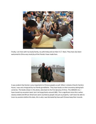 Finally, I am here with my lovely family, my wife Andy and son Alan II (小 Alan). They have also been
welcomed to China very nicely by all the friends I have made here.
It was evident that family is very importatnt to Chinese people as well. When I visited a friend’s family’s
house, I was very intrigrued by my friends grandfather. They have books on their ancestery dating back
centeries. The books shown in the photo, date back to the first dynasty of China. This AMAZES me. I
have traced my ancestors back, but it all stops/starts around 1865. This is significant since this is when
slavery ended and African Americans were counted as people not just as property. I will never be able to
trace my acestors before this date, this is why I was facinated by how well Chinese keep their records.
 