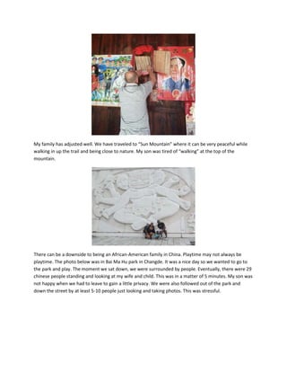 My family has adjusted well. We have traveled to “Sun Mountain” where it can be very peaceful while
walking in up the trail and being close to nature. My son was tired of “walking” at the top of the
mountain.
There can be a downside to being an African-American family in China. Playtime may not always be
playtime. The photo below was in Bai Ma Hu park in Changde. It was a nice day so we wanted to go to
the park and play. The moment we sat down, we were surrounded by people. Eventually, there were 29
chinese people standing and looking at my wife and child. This was in a matter of 5 minutes. My son was
not happy when we had to leave to gain a little privacy. We were also followed out of the park and
down the street by at least 5-10 people just looking and taking photos. This was stressful.
 