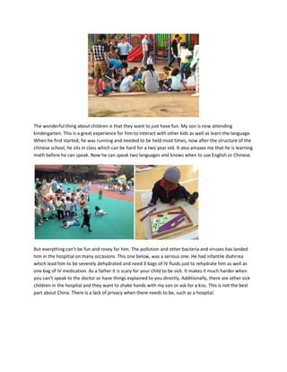 The wonderful thing about children is that they want to just have fun. My son is now attending
kindergarten. This is a great experience for him to interact with other kids as well as learn the language.
When he first started, he was running and needed to be held most times, now after the structure of the
chinese school, he sits in class which can be hard for a two year old. It also amazes me that he is learning
math before he can speak. Now he can speak two languages and knows when to use English or Chinese.
But everything can’t be fun and rosey for him. The pollution and other bacteria and viruses has landed
him in the hospitial on many occasions. This one below, was a serious one. He had infantile diahrrea
which lead him to be severely dehydrated and need 3 bags of IV fluids just to rehydrate him as well as
one bag of IV medication. As a father it is scary for your child to be sick. It makes it much harder when
you can’t speak to the doctor or have things explained to you directly. Additionally, there are other sick
children in the hospital and they want to shake hands with my son or ask for a kiss. This is not the best
part about China. There is a lack of privacy when there needs to be, such as a hospital.
 