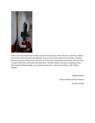 China in the eyes of this foreign teacher is great for the most part, 95% of the time. I feel like a celebrity
here which has both positives and negatives. There is a lack of privacy but at the same time, everyone
wants to know you and become friends with you. That is fun. I have gained many friends here and I have
a couple friends that I think will be life long friends. Therefore, China in my eyes is a growing country
with wonderful friendly people. I am enjoying my stay here… and one more thing… CAN I TAKE A
PHOTO?
Biological Expert
Hunan University of Arts of Science
Dr. Alan A Arnold
 