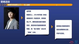 男神为你送货上门----艺人选择
金秀贤
韩国艺人，2014年凭借《来自
星星的你》风靡亚洲，具有极
高人气，拥有如阳光般闪耀的
笑容，是亚洲女性最喜爱的男
明星，有“老少通吃”的头号
“男神”之称。
能够最大程度地吸引
目标消费群体注意，
并参与活动。
营销活动
 