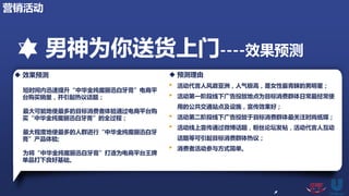 男神为你送货上门----效果预测
 效果预测
短时间内迅速提升“中华金纯魔丽迅白牙膏”电商平
台购买销量，并引起热议话题；
最大可能地使最多的目标消费者体验通过电商平台购
买“中华金纯魔丽迅白牙膏”的全过程；
最大程度地使最多的人群进行“中华金纯魔丽迅白牙
膏”产品体验;
为将“中华金纯魔丽迅白牙膏”打造为电商平台王牌
单品打下良好基础。
 预测理由
• 活动代言人风靡亚洲，人气极高，是女性最青睐的男明星；
• 活动第一阶段线下广告投放地点为目标消费群体日常最经常使
用的公共交通站点及设施，宣传效果好；
• 活动第二阶段线下广告投放于目标消费群体最关注时尚纸媒；
• 活动线上宣传通过微博话题，粉丝论坛发帖，活动代言人互动
话题等可引起目标消费群体热议；
• 消费者活动参与方式简单。
营销活动
 