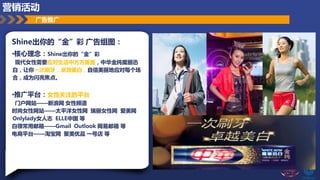 Shine出你的“金”彩 广告组图：
•核心理念：Shine出你的“金”彩
现代女性需要应对生活中方方面面，中华金纯魔丽迅
白，让你一次刷牙，卓效美白，自信美丽地应对每个场
合，成为闪亮焦点。
•推广平台：女性关注的平台
门户网站——新浪网 女性频道
时尚女性网站——太平洋女性网 瑞丽女性网 爱美网
Onlylady女人志 ELLE中国 等
白领常用邮箱——Gmail Outlook 网易邮箱 等
电商平台——淘宝网 聚美优品 一号店 等
广告推广
营销活动
 