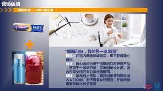 + “魔丽迅白，我的另一支唇膏”
• 形式：在官方网络商城购买，即可获得随心
套组。
• 特点：随心套组为便于携带的口腔护理产品
，区别于一般旅行装，突出时尚设计感。适
合白领女性在办公室使用携带。
• 目标：结合线上活动，将餐后刷牙的理念深
入人们心中。对于爱美女性而言，牙齿的健
康美丽比化妆更重要
网购专享----office随心装
营销活动
 