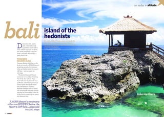 71
on radar »altitude
Words: Samantha Coomber
island of the
hedonistsbali
AYANA Resort’s treatment
villas are hidden below the
resort’s cliff-face... accessed
via 100 steps
It’s not only Bali’s night spots and beach life
that cater to a pleasure-seeking lifestyle —
the island’s world-class spas also provide the
ultimate indulgenceD
iamonds, silks, pearls,
gold... these are actual
ingredients you’ll find in
some of Bali’s top spas. For those
who think pampering is the last
word in holidays, the island is a
great place to be.
THERMES
MARINS BALI
Thermes Marins Bali’s Spa on the
Rocks is located in AYANA Resort’s
sprawling grounds. Its treatment
villas are hidden below the resort’s
cliff-face — and accessed via
100 steps.
The lavish Diamond Miracle
treatment starts with a refreshing
Foot Soak, then a Coral Algae
Scrub with sea salt, lavender and
sunflower, followed by a sensuous
Ocean Splash Rose Bath strewn
with rose petals. A soothing
Balinese massage with nut-based
oils carrying silk and pearl powder
precedes an extravagant Crème de
la Mer Facial containing sea quartz
and diamond dust.
70
on radar »altitude
takemethere
AYANA Resort
and Spa, Jl Karang
Mas Sejahtera,
Jimbaran, Bali,
tel: +62 (361) 702 222
Thermes
Marins
Bali
 