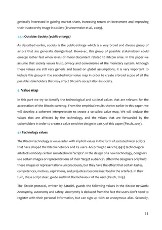  
11	
  
generally	
  interested	
  in	
  gaining	
  market	
  share,	
  increasing	
  return	
  on	
  investment	
  and	
  improving	
  
their	
  trustworthy	
  image	
  in	
  society	
  (Brunnermeier	
  et	
  al.,	
  2009).	
  	
  
3.3.3	
  Outsider:	
  Society	
  (public-­‐at-­‐large)	
  
As	
  described	
  earlier,	
  society	
  is	
  the	
  public-­‐at-­‐large	
  which	
  is	
  a	
  very	
  broad	
  and	
  diverse	
  group	
  of	
  
actors	
   that	
   are	
   generally	
   disorganized.	
   However,	
   this	
   group	
   of	
   possible	
   stakeholders	
   could	
  
emerge	
  rather	
  fast	
  when	
  levels	
  of	
  moral	
  discontent	
  related	
  to	
  Bitcoin	
  arise.	
  In	
  this	
  paper	
  we	
  
assume	
  that	
  society	
  values	
  trust,	
  privacy	
  and	
  convenience	
  of	
  the	
  monetary	
  system.	
  Although	
  
these	
   values	
   are	
   still	
   very	
   generic	
   and	
   based	
   on	
   global	
   assumptions,	
   it	
   is	
   very	
   important	
   to	
  
include	
  this	
  group	
  in	
  the	
  sociotechnical	
  value	
  map	
  in	
  order	
  to	
  create	
  a	
  broad	
  scope	
  of	
  all	
  the	
  
possible	
  stakeholders	
  that	
  may	
  affect	
  Bitcoin’s	
  acceptation	
  in	
  society.	
  	
  
4.	
  Value	
  map	
  
In	
  this	
  part	
  we	
  try	
  to	
  identify	
  the	
  technological	
  and	
  societal	
  values	
  that	
  are	
  relevant	
  for	
  the	
  
acceptation	
  of	
  the	
  Bitcoin	
  currency.	
  From	
  the	
  empirical	
  results	
  shown	
  earlier	
  in	
  this	
  paper,	
  we	
  
will	
   develop	
   a	
   coherent	
   interpretation	
   to	
   create	
   a	
   so-­‐called	
   value	
   map.	
   We	
   will	
   deduce	
   the	
  
values	
   that	
   are	
   affected	
   by	
   the	
   technology,	
   and	
   the	
   values	
   that	
   are	
   forwarded	
   by	
   the	
  
stakeholders	
  in	
  order	
  to	
  create	
  a	
  value	
  sensitive	
  design	
  in	
  part	
  5	
  of	
  this	
  paper	
  (Pesch,	
  2015).	
  	
  
4.1	
  Technology	
  values	
  
The	
  Bitcoin	
  technology	
  is	
  value-­‐laden	
  with	
  implicit	
  values	
  in	
  the	
  form	
  of	
  sociotechnical	
  scripts	
  
that	
  have	
  shaped	
  the	
  Bitcoin	
  network	
  and	
  its	
  users.	
  According	
  to	
  Akrich	
  (1992)	
  technological	
  
artefacts	
  embody	
  certain	
  sociotechnical	
  ‘scripts’.	
  In	
  the	
  design	
  of	
  a	
  new	
  technology,	
  designers	
  
use	
  certain	
  images	
  or	
  representations	
  of	
  their	
  ‘target	
  audience’.	
  Often	
  the	
  designers	
  only	
  hold	
  
these	
  images	
  or	
  representations	
  unconsciously,	
  but	
  they	
  have	
  the	
  effect	
  that	
  certain	
  tastes,	
  
competences,	
  motives,	
  aspirations,	
  and	
  prejudices	
  become	
  inscribed	
  in	
  the	
  artefact.	
  In	
  their	
  
turn,	
  these	
  script	
  steer,	
  guide	
  and	
  limit	
  the	
  behaviour	
  of	
  the	
  user	
  (Pesch,	
  2015).	
  
The	
  Bitcoin	
  protocol,	
  written	
  by	
  Satoshi,	
  guards	
  the	
  following	
  values	
  in	
  the	
  Bitcoin	
  network:	
  
Anonymity,	
  autonomy	
  and	
  safety.	
  Anonymity	
  is	
  deduced	
  from	
  the	
  fact	
  the	
  users	
  don’t	
  need	
  to	
  
register	
  with	
  their	
  personal	
  information,	
  but	
  can	
  sign	
  up	
  with	
  an	
  anonymous	
  alias.	
  Secondly,	
  
 