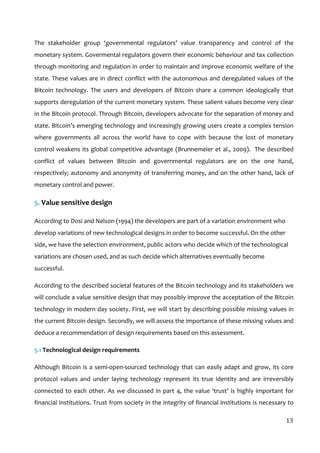  
13	
  
The	
   stakeholder	
   group	
   ‘governmental	
   regulators’	
   value	
   transparency	
   and	
   control	
   of	
   the	
  
monetary	
  system.	
  Govermental	
  regulators	
  govern	
  their	
  economic	
  behaviour	
  and	
  tax	
  collection	
  
through	
  monitoring	
  and	
  regulation	
  in	
  order	
  to	
  maintain	
  and	
  improve	
  economic	
  welfare	
  of	
  the	
  
state.	
  These	
  values	
  are	
  in	
  direct	
  conflict	
  with	
  the	
  autonomous	
  and	
  deregulated	
  values	
  of	
  the	
  
Bitcoin	
   technology.	
   The	
   users	
   and	
   developers	
   of	
   Bitcoin	
   share	
   a	
   common	
   ideologically	
   that	
  
supports	
  deregulation	
  of	
  the	
  current	
  monetary	
  system.	
  These	
  salient	
  values	
  become	
  very	
  clear	
  
in	
  the	
  Bitcoin	
  protocol.	
  Through	
  Bitcoin,	
  developers	
  advocate	
  for	
  the	
  separation	
  of	
  money	
  and	
  
state.	
  Bitcoin’s	
  emerging	
  technology	
  and	
  increasingly	
  growing	
  users	
  create	
  a	
  complex	
  tension	
  
where	
   governments	
   all	
   across	
   the	
   world	
   have	
   to	
   cope	
   with	
   because	
   the	
   lost	
   of	
   monetary	
  
control	
  weakens	
  its	
  global	
  competitive	
  advantage	
  (Brunnemeier	
  et	
  al.,	
  2009).	
  	
  The	
  described	
  
conflict	
   of	
   values	
   between	
   Bitcoin	
   and	
   governmental	
   regulators	
   are	
   on	
   the	
   one	
   hand,	
  
respectively;	
  autonomy	
  and	
  anonymity	
  of	
  transferring	
  money,	
  and	
  on	
  the	
  other	
  hand,	
  lack	
  of	
  
monetary	
  control	
  and	
  power.	
  	
  
5.	
  Value	
  sensitive	
  design	
  
According	
  to	
  Dosi	
  and	
  Nelson	
  (1994)	
  the	
  developers	
  are	
  part	
  of	
  a	
  variation	
  environment	
  who	
  
develop	
  variations	
  of	
  new	
  technological	
  designs	
  in	
  order	
  to	
  become	
  successful.	
  On	
  the	
  other	
  
side,	
  we	
  have	
  the	
  selection	
  environment,	
  public	
  actors	
  who	
  decide	
  which	
  of	
  the	
  technological	
  
variations	
  are	
  chosen	
  used,	
  and	
  as	
  such	
  decide	
  which	
  alternatives	
  eventually	
  become	
  
successful.	
  
According	
  to	
  the	
  described	
  societal	
  features	
  of	
  the	
  Bitcoin	
  technology	
  and	
  its	
  stakeholders	
  we	
  
will	
  conclude	
  a	
  value	
  sensitive	
  design	
  that	
  may	
  possibly	
  improve	
  the	
  acceptation	
  of	
  the	
  Bitcoin	
  
technology	
  in	
  modern	
  day	
  society.	
  First,	
  we	
  will	
  start	
  by	
  describing	
  possible	
  missing	
  values	
  in	
  
the	
  current	
  Bitcoin	
  design.	
  Secondly,	
  we	
  will	
  assess	
  the	
  importance	
  of	
  these	
  missing	
  values	
  and	
  
deduce	
  a	
  recommendation	
  of	
  design	
  requirements	
  based	
  on	
  this	
  assessment.	
  	
  
5.1	
  Technological	
  design	
  requirements	
  
Although	
  Bitcoin	
  is	
  a	
  semi-­‐open-­‐sourced	
  technology	
  that	
  can	
  easily	
  adapt	
  and	
  grow,	
  its	
  core	
  
protocol	
   values	
   and	
   under	
   laying	
   technology	
   represent	
   its	
   true	
   identity	
   and	
   are	
   irreversibly	
  
connected	
  to	
  each	
  other.	
  As	
  we	
  discussed	
  in	
  part	
  4,	
  the	
  value	
  ‘trust’	
  is	
  highly	
  important	
  for	
  
financial	
  institutions.	
  Trust	
  from	
  society	
  in	
  the	
  integrity	
  of	
  financial	
  institutions	
  is	
  necessary	
  to	
  
 