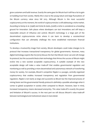  
14	
  
grow	
  customers	
  and	
  build	
  revenue.	
  Exactly	
  the	
  same	
  goes	
  for	
  Bitcoin	
  but	
  it	
  still	
  has	
  a	
  lot	
  to	
  gain	
  
on	
  building	
  trust	
  from	
  society.	
  Mainly	
  this	
  is	
  due	
  to	
  the	
  young	
  nature	
  and	
  large	
  fluctuations	
  of	
  
the	
   Bitcoin	
   currency	
   value	
   since	
   fall	
   2013.	
   Although	
   Bitcoin	
   is	
   the	
   most	
   successful	
  
cryptocurrency	
  at	
  the	
  moment,	
  the	
  world	
  of	
  cryptocurrencies	
  is	
  still	
  addressing	
  a	
  niche	
  market.	
  
According	
  to	
  Kemp	
  et	
  al.	
  (1998)	
  and	
  Schot	
  &	
  Geels,	
  (2008)	
  a	
  niche	
  is	
  considered	
  as	
  a	
  breeding	
  
ground	
   for	
   innovation.	
   Safe	
   places	
   where	
   developers	
   can	
   test	
   innovations	
   and	
   still	
   keep	
   a	
  
reasonable	
   amount	
   of	
   influence	
   and	
   control.	
   Bitcoin’s	
   technology	
   is	
   a	
   large	
   part	
   of	
   the	
  
decentralized	
   cryptocurrencies	
   niche	
   where	
   it	
   can	
   learn	
   to	
   develop	
   a	
   sociotechnical	
  
configuration	
   that	
   can	
   ultimately	
   challenge	
   the	
   more	
   established	
   mainstream	
   financial	
  
institutions.	
  	
  
To	
  develop	
  a	
  trustworthy	
  image	
  from	
  society,	
  Bitcoin	
  developers	
  could	
  make	
  changes	
  to	
  its	
  
protocol	
   that	
   increases	
   transactional	
   transparency	
   for	
   global	
   governments.	
   However,	
   many	
  
digital	
  technology	
  experts	
  like	
  Ito	
  (2015)	
  discuss	
  the	
  fact	
  that	
  Bitcoin	
  never	
  can	
  and	
  will	
  change	
  
its	
  protocol,	
  but	
  the	
  successful	
  block-­‐chain	
  technology	
  that	
  thrives	
  the	
  success	
  of	
  Bitcoin	
  might	
  
evolve	
   into	
   a	
   new	
   societal	
   acceptable	
   cryptocurrency.	
   A	
   suitable	
   example	
   of	
   this	
   new	
  
acceptable	
   design	
   will	
   make	
   a	
   value	
   trade-­‐off	
   that	
   enables	
   governmental	
   regulation	
   and	
  
monitoring	
  as	
  well	
  as	
  providing	
  a	
  more	
  decentralized	
  and	
  autonomous	
  network	
  of	
  transferring	
  
money	
  for	
  society.	
  For	
  example,	
  Bitcoin’s	
  competitor	
  Ripple	
  is	
  a	
  younger,	
  centrally	
  organized	
  
cryptocurrency	
   that	
   enables	
   increased	
   transparency	
   and	
   regulation	
   from	
   governmental	
  
regulators.	
  Ripple	
  is	
  not	
  nearly	
  as	
  large	
  and	
  successful	
  as	
  Bitcoin	
  but	
  the	
  improved	
  process	
  of	
  
mining	
  faster	
  and	
  the	
  governmental	
  friendly	
  protocol	
  is	
  definitely	
  a	
  possible	
  advantage	
  when	
  it	
  
comes	
   to	
   global	
   acceptation	
   in	
   society	
   when	
   compared	
   to	
   Bitcoin.	
   However,	
   bear	
   in	
   mind,	
  
increased	
  transparency	
  means	
  decreased	
  anonymity.	
  This	
  value	
  trade-­‐off	
  is	
  exactly	
  the	
  power	
  
and	
   limitation	
   of	
   Bitcoin’s	
   success.	
   In	
   the	
   next	
   part	
   we	
   will	
   discuss	
   Bitcoin’s	
   value	
   trade-­‐off	
  
between	
  technological	
  and	
  institutional	
  values	
  in	
  more	
  detail.	
  
	
  
	
  
	
  
	
  
 