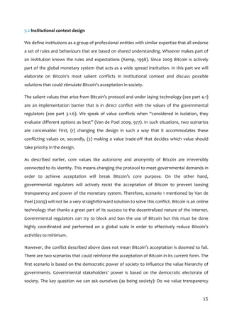  
15	
  
5.2	
  Institutional	
  context	
  design	
  
We	
  define	
  institutions	
  as	
  a	
  group	
  of	
  professional	
  entities	
  with	
  similar	
  expertise	
  that	
  all	
  endorse	
  
a	
  set	
  of	
  rules	
  and	
  behaviours	
  that	
  are	
  based	
  on	
  shared	
  understanding.	
  Whoever	
  makes	
  part	
  of	
  
an	
  institution	
  knows	
  the	
  rules	
  and	
  expectations	
  (Kemp,	
  1998).	
  Since	
  2009	
  Bitcoin	
  is	
  actively	
  
part	
  of	
  the	
  global	
  monetary	
  system	
  that	
  acts	
  as	
  a	
  wide	
  spread	
  institution.	
  In	
  this	
  part	
  we	
  will	
  
elaborate	
   on	
   Bitcoin’s	
   most	
   salient	
   conflicts	
   in	
   institutional	
   context	
   and	
   discuss	
   possible	
  
solutions	
  that	
  could	
  stimulate	
  Bitcoin’s	
  acceptation	
  in	
  society.	
  	
  
The	
  salient	
  values	
  that	
  arise	
  from	
  Bitcoin’s	
  protocol	
  and	
  under	
  laying	
  technology	
  (see	
  part	
  4.1)	
  
are	
   an	
   implementation	
   barrier	
   that	
   is	
   in	
   direct	
   conflict	
   with	
   the	
   values	
   of	
   the	
   governmental	
  
regulators	
   (see	
   part	
   3.1.6).	
   We	
   speak	
   of	
   value	
   conflicts	
   when	
   “considered	
   in	
   isolation,	
   they	
  
evaluate	
  different	
  options	
  as	
  best”	
  (Van	
  de	
  Poel	
  2009,	
  977).	
  In	
  such	
  situations,	
  two	
  scenarios	
  
are	
   conceivable:	
   First,	
   (1)	
   changing	
   the	
   design	
   in	
   such	
   a	
   way	
   that	
   it	
   accommodates	
   these	
  
conflicting	
  values	
  or,	
  secondly,	
  (2)	
  making	
  a	
  value	
  trade-­‐off	
  that	
  decides	
  which	
  value	
  should	
  
take	
  priority	
  in	
  the	
  design.	
  
As	
   described	
   earlier,	
   core	
   values	
   like	
   autonomy	
   and	
   anonymity	
   of	
   Bitcoin	
   are	
   irreversibly	
  
connected	
  to	
  its	
  identity.	
  This	
  means	
  changing	
  the	
  protocol	
  to	
  meet	
  governmental	
  demands	
  in	
  
order	
   to	
   achieve	
   acceptation	
   will	
   break	
   Bitcoin’s	
   core	
   purpose.	
   On	
   the	
   other	
   hand,	
  
governmental	
   regulators	
   will	
   actively	
   resist	
   the	
   acceptation	
   of	
   Bitcoin	
   to	
   prevent	
   loosing	
  
transparency	
  and	
  power	
  of	
  the	
  monetary	
  system.	
  Therefore,	
  scenario	
  1	
  mentioned	
  by	
  Van	
  de	
  
Poel	
  (2009)	
  will	
  not	
  be	
  a	
  very	
  straightforward	
  solution	
  to	
  solve	
  this	
  conflict.	
  Bitcoin	
  is	
  an	
  online	
  
technology	
  that	
  thanks	
  a	
  great	
  part	
  of	
  its	
  success	
  to	
  the	
  decentralized	
  nature	
  of	
  the	
  internet.	
  
Governmental	
  regulators	
  can	
  try	
  to	
  block	
  and	
  ban	
  the	
  use	
  of	
  Bitcoin	
  but	
  this	
  must	
  be	
  done	
  
highly	
   coordinated	
   and	
   performed	
   on	
   a	
   global	
   scale	
   in	
   order	
   to	
   effectively	
   reduce	
   Bitcoin’s	
  
activities	
  to	
  minimum.	
  	
  
However,	
  the	
  conflict	
  described	
  above	
  does	
  not	
  mean	
  Bitcoin’s	
  acceptation	
  is	
  doomed	
  to	
  fail.	
  
There	
  are	
  two	
  scenarios	
  that	
  could	
  reinforce	
  the	
  acceptation	
  of	
  Bitcoin	
  in	
  its	
  current	
  form.	
  The	
  
first	
  scenario	
  is	
  based	
  on	
  the	
  democratic	
  power	
  of	
  society	
  to	
  influence	
  the	
  value	
  hierarchy	
  of	
  
governments.	
   Governmental	
   stakeholders’	
   power	
   is	
   based	
   on	
   the	
   democratic	
   electorate	
   of	
  
society.	
  The	
  key	
  question	
  we	
  can	
  ask	
  ourselves	
  (as	
  being	
  society):	
  Do	
  we	
  value	
  transparency	
  
 