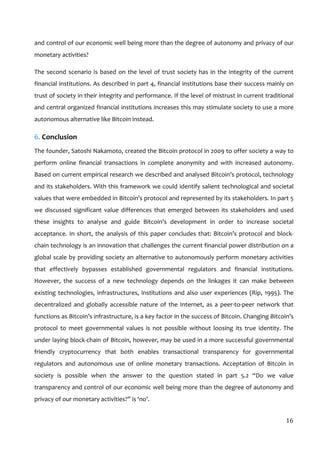  
16	
  
and	
  control	
  of	
  our	
  economic	
  well	
  being	
  more	
  than	
  the	
  degree	
  of	
  autonomy	
  and	
  privacy	
  of	
  our	
  
monetary	
  activities?	
  	
  
The	
  second	
  scenario	
  is	
  based	
  on	
  the	
  level	
  of	
  trust	
  society	
  has	
  in	
  the	
  integrity	
  of	
  the	
  current	
  
financial	
  institutions.	
  As	
  described	
  in	
  part	
  4,	
  financial	
  institutions	
  base	
  their	
  success	
  mainly	
  on	
  
trust	
  of	
  society	
  in	
  their	
  integrity	
  and	
  performance.	
  If	
  the	
  level	
  of	
  mistrust	
  in	
  current	
  traditional	
  
and	
  central	
  organized	
  financial	
  institutions	
  increases	
  this	
  may	
  stimulate	
  society	
  to	
  use	
  a	
  more	
  
autonomous	
  alternative	
  like	
  Bitcoin	
  instead.	
  	
  
6.	
  Conclusion	
  
The	
  founder,	
  Satoshi	
  Nakamoto,	
  created	
  the	
  Bitcoin	
  protocol	
  in	
  2009	
  to	
  offer	
  society	
  a	
  way	
  to	
  
perform	
   online	
   financial	
   transactions	
   in	
   complete	
   anonymity	
   and	
   with	
   increased	
   autonomy.	
  
Based	
  on	
  current	
  empirical	
  research	
  we	
  described	
  and	
  analysed	
  Bitcoin’s	
  protocol,	
  technology	
  
and	
  its	
  stakeholders.	
  With	
  this	
  framework	
  we	
  could	
  identify	
  salient	
  technological	
  and	
  societal	
  
values	
  that	
  were	
  embedded	
  in	
  Bitcoin’s	
  protocol	
  and	
  represented	
  by	
  its	
  stakeholders.	
  In	
  part	
  5	
  
we	
   discussed	
   significant	
   value	
   differences	
   that	
   emerged	
   between	
   its	
   stakeholders	
   and	
   used	
  
these	
   insights	
   to	
   analyse	
   and	
   guide	
   Bitcoin’s	
   development	
   in	
   order	
   to	
   increase	
   societal	
  
acceptance.	
  In	
  short,	
  the	
  analysis	
  of	
  this	
  paper	
  concludes	
  that:	
  Bitcoin’s	
  protocol	
  and	
  block-­‐
chain	
  technology	
  is	
  an	
  innovation	
  that	
  challenges	
  the	
  current	
  financial	
  power	
  distribution	
  on	
  a	
  
global	
  scale	
  by	
  providing	
  society	
  an	
  alternative	
  to	
  autonomously	
  perform	
  monetary	
  activities	
  
that	
   effectively	
   bypasses	
   established	
   governmental	
   regulators	
   and	
   financial	
   institutions.	
  	
  
However,	
   the	
   success	
   of	
   a	
   new	
   technology	
   depends	
   on	
   the	
   linkages	
   it	
   can	
   make	
   between	
  
existing	
  technologies,	
  infrastructures,	
  institutions	
  and	
  also	
  user	
  experiences	
  (Rip,	
  1995).	
  The	
  
decentralized	
   and	
   globally	
   accessible	
   nature	
   of	
   the	
   Internet,	
   as	
   a	
   peer-­‐to-­‐peer	
   network	
   that	
  
functions	
  as	
  Bitcoin’s	
  infrastructure,	
  is	
  a	
  key	
  factor	
  in	
  the	
  success	
  of	
  Bitcoin.	
  Changing	
  Bitcoin’s	
  
protocol	
   to	
   meet	
   governmental	
   values	
   is	
   not	
   possible	
   without	
   loosing	
   its	
   true	
   identity.	
   The	
  
under	
  laying	
  block-­‐chain	
  of	
  Bitcoin,	
  however,	
  may	
  be	
  used	
  in	
  a	
  more	
  successful	
  governmental	
  
friendly	
   cryptocurrency	
   that	
   both	
   enables	
   transactional	
   transparency	
   for	
   governmental	
  
regulators	
   and	
   autonomous	
   use	
   of	
   online	
   monetary	
   transactions.	
   Acceptation	
   of	
   Bitcoin	
   in	
  
society	
   is	
   possible	
   when	
   the	
   answer	
   to	
   the	
   question	
   stated	
   in	
   part	
   5.2	
   “Do	
   we	
   value	
  
transparency	
  and	
  control	
  of	
  our	
  economic	
  well	
  being	
  more	
  than	
  the	
  degree	
  of	
  autonomy	
  and	
  
privacy	
  of	
  our	
  monetary	
  activities?”	
  is	
  ‘no’.	
  
 
