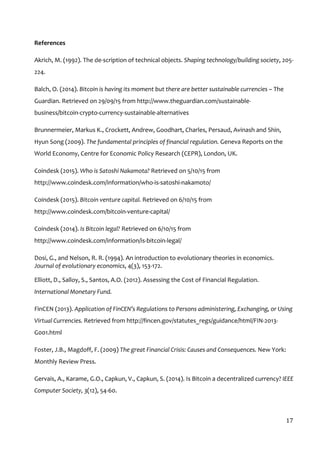  
17	
  
References	
  
Akrich,	
  M.	
  (1992).	
  The	
  de-­‐scription	
  of	
  technical	
  objects.	
  Shaping	
  technology/building	
  society,	
  205-­‐	
  
224.	
  
Balch,	
  O.	
  (2014).	
  Bitcoin	
  is	
  having	
  its	
  moment	
  but	
  there	
  are	
  better	
  sustainable	
  currencies	
  –	
  The	
  
Guardian.	
  Retrieved	
  on	
  29/09/15	
  from	
  http://www.theguardian.com/sustainable-­‐
business/bitcoin-­‐crypto-­‐currency-­‐sustainable-­‐alternatives	
  
Brunnermeier,	
  Markus	
  K.,	
  Crockett,	
  Andrew,	
  Goodhart,	
  Charles,	
  Persaud,	
  Avinash	
  and	
  Shin,	
  
Hyun	
  Song	
  (2009).	
  The	
  fundamental	
  principles	
  of	
  financial	
  regulation.	
  Geneva	
  Reports	
  on	
  the	
  
World	
  Economy,	
  Centre	
  for	
  Economic	
  Policy	
  Research	
  (CEPR),	
  London,	
  UK.	
  	
  
Coindesk	
  (2015).	
  Who	
  is	
  Satoshi	
  Nakamota?	
  Retrieved	
  on	
  5/10/15	
  from	
  
http://www.coindesk.com/information/who-­‐is-­‐satoshi-­‐nakamoto/	
  
Coindesk	
  (2015).	
  Bitcoin	
  venture	
  capital.	
  Retrieved	
  on	
  6/10/15	
  from	
  
http://www.coindesk.com/bitcoin-­‐venture-­‐capital/	
  
Coindesk	
  (2014).	
  Is	
  Bitcoin	
  legal?	
  Retrieved	
  on	
  6/10/15	
  from	
  
http://www.coindesk.com/information/is-­‐bitcoin-­‐legal/	
  
Dosi,	
  G.,	
  and	
  Nelson,	
  R.	
  R.	
  (1994).	
  An	
  introduction	
  to	
  evolutionary	
  theories	
  in	
  economics.	
  
Journal	
  of	
  evolutionary	
  economics,	
  4(3),	
  153-­‐172.	
  	
  
Elliott,	
  D.,	
  Salloy,	
  S.,	
  Santos,	
  A.O.	
  (2012).	
  Assessing	
  the	
  Cost	
  of	
  Financial	
  Regulation.	
  
International	
  Monetary	
  Fund.	
  
FinCEN	
  (2013).	
  Application	
  of	
  FinCEN’s	
  Regulations	
  to	
  Persons	
  administering,	
  Exchanging,	
  or	
  Using	
  
Virtual	
  Currencies.	
  Retrieved	
  from	
  http://fincen.gov/statutes_regs/guidance/html/FIN-­‐2013-­‐
G001.html	
  
Foster,	
  J.B.,	
  Magdoff,	
  F.	
  (2009)	
  The	
  great	
  Financial	
  Crisis:	
  Causes	
  and	
  Consequences.	
  New	
  York:	
  
Monthly	
  Review	
  Press.	
  	
  
Gervais,	
  A.,	
  Karame,	
  G.O.,	
  Capkun,	
  V.,	
  Capkun,	
  S.	
  (2014).	
  Is	
  Bitcoin	
  a	
  decentralized	
  currency?	
  IEEE	
  
Computer	
  Society,	
  3(12),	
  54-­‐60.	
  
 