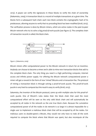  
3	
  
2013).	
   A	
   payee	
   can	
   verify	
   the	
   signatures	
   in	
   these	
   blocks	
   to	
   verify	
   the	
   chain	
   of	
   ownership	
  
(Nakamoto,	
  2009).	
  A	
  transaction	
  block	
  is	
  a	
  record	
  of	
  multiple	
  transactions	
  at	
  a	
  given	
  time.	
  The	
  
blocks	
  form	
  a	
  subsequent	
  hash	
  chain:	
  each	
  new	
  block	
  contains	
  the	
  cryptographic	
  hash	
  of	
  its	
  
predecessor,	
  allowing	
  anyone	
  to	
  verify	
  that	
  no	
  preceding	
  block	
  has	
  been	
  modified	
  (Kroll,	
  2013).	
  
The	
  verification	
  process	
  is	
  done	
  by	
  Bitcoin	
  miners,	
  which	
  are	
  active	
  nodes	
  in	
  the	
  peer-­‐to-­‐peer	
  
Bitcoin	
  network	
  who	
  try	
  to	
  solve	
  a	
  big	
  proof-­‐of-­‐work	
  puzzle	
  (see	
  figure	
  2).	
  The	
  complete	
  chain	
  
of	
  transaction	
  records	
  is	
  called:	
  the	
  block	
  chain.	
  
	
  
Figure	
  2.	
  (Nakamoto,	
  2009)	
  
Bitcoin	
  miners	
  offer	
  computational	
  power	
  to	
  the	
  Bitcoin	
  network	
  in	
  return	
  for	
  an	
  incentive.	
  
Anybody	
  can	
  choose	
  to	
  become	
  a	
  miner	
  and	
  is	
  able	
  to	
  mine	
  new	
  transaction	
  blocks	
  that	
  add	
  to	
  
the	
   complete	
   block	
   chain.	
   The	
   only	
   thing	
   you	
   need	
   is	
   a	
   high	
   performing	
   computer,	
   internet	
  
access	
   and	
   infinite	
   power	
   supply.	
   For	
   offering	
   the	
   Bitcoin	
   network	
   computational	
   power	
   a	
  
miner	
  will	
  get	
  a	
  reward	
  in	
  the	
  form	
  of	
  new	
  ‘mined’	
  Bitcoins	
  and	
  a	
  transaction	
  fee.	
  The	
  protocol	
  
of	
   mining	
   a	
   transaction	
   block	
   is	
   through	
   solving	
   a	
   proof-­‐of-­‐work	
   puzzle.	
   This	
   proof-­‐of-­‐work	
  
puzzle	
  is	
  very	
  hard	
  to	
  compute	
  but	
  the	
  result	
  is	
  easy	
  to	
  verify	
  (Kroll,	
  2013).	
  
Sakamoto,	
  the	
  inventor	
  of	
  the	
  Bitcoin	
  protocol,	
  came	
  up	
  with	
  multiple	
  rules	
  for	
  this	
  proof-­‐of-­‐
work	
   puzzle.	
   One	
   of	
   Bitcoin’s	
   rules	
   states	
   that:	
   the	
   block	
   chain	
   that	
   used	
   the	
   most	
  
computational	
   effort	
   will	
   be	
   seen	
   as	
   the	
   only	
   valid	
   block	
   chain	
   and	
   will	
   automatically	
   be	
  
accepted	
   by	
   all	
   nodes	
   in	
   the	
   network	
   as	
   the	
   one	
   true	
   block	
   chain.	
   Because	
   the	
   cumulative	
  
computational	
  power	
  of	
  all	
  the	
  nodes	
  in	
  de	
  network	
  is	
  so	
  large	
  it	
  is	
  almost	
  impossible	
  for	
  a	
  
single	
  user	
  to	
  implement	
  a	
  malicious	
  block	
  chain	
  that	
  will	
  be	
  accepted	
  by	
  all	
  the	
  nodes.	
  For	
  
malicious	
   users	
   to	
   double-­‐spend	
   a	
   Bitcoin,	
   they	
   would	
   not	
   only	
   have	
   to	
   redo	
   all	
   the	
   work	
  
required	
   to	
   compute	
   the	
   block	
   where	
   that	
   Bitcoin	
   was	
   spent,	
   but	
   also	
   recompute	
   all	
   the	
  
 