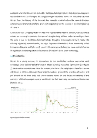 
5	
  
protocol,	
  where	
  for	
  Bitcoin	
  it	
  is	
  thrived	
  by	
  its	
  block	
  chain	
  technology.	
  Both	
  technologies	
  are	
  in	
  
fact	
  decentralized.	
  According	
  to	
  Ito	
  (2015)	
  we	
  might	
  be	
  able	
  to	
  learn	
  a	
  lot	
  about	
  the	
  future	
  of	
  
Bitcoin	
   from	
   the	
   history	
   of	
   the	
   Internet.	
   For	
   example:	
   societal	
   values	
   like	
   decentralization,	
  
autonomy	
  and	
  anonymity	
  are	
  for	
  a	
  great	
  part	
  responsible	
  for	
  the	
  success	
  of	
  the	
  internet	
  as	
  we	
  
all	
  know	
  it.	
  
Kaushal	
  and	
  Tyle	
  (2013)	
  say	
  that	
  if	
  we	
  had	
  over-­‐regulated	
  the	
  Internet	
  early	
  on,	
  we	
  would	
  have	
  
missed	
  out	
  on	
  many	
  innovations	
  that	
  we	
  can’t	
  imagine	
  living	
  without	
  today.	
  According	
  to	
  them	
  
the	
  same	
  is	
  true	
  for	
  the	
  block	
  chain	
  technology.	
  Disruptive	
  technologies	
  rarely	
  fit	
  neatly	
  into	
  
existing	
   regulatory	
   considerations,	
   but	
   rigid	
   regulatory	
   frameworks	
   have	
   repeatedly	
   stifled	
  
innovation.	
  (Kaushal	
  and	
  Tyle,	
  2013).	
  Later	
  in	
  this	
  paper	
  we	
  will	
  elaborate	
  more	
  on	
  the	
  influence	
  
of	
  regulation	
  and	
  the	
  impact	
  of	
  societal	
  values	
  on	
  Bitcoin’s	
  block	
  chain	
  technology.	
  
2.2	
  Uncertainties	
  
Bitcoin	
   is	
   a	
   young	
   currency	
   in	
   comparison	
   to	
   the	
   established	
   national	
   currencies	
   used	
  
nowadays.	
  Since	
  October	
  2013	
  the	
  value	
  of	
  Bitcoin	
  currency	
  fluctuated	
  significantly	
  (see	
  figure	
  
3).	
  Because	
  there	
  are	
  extreme	
  value	
  fluctuations,	
  the	
  thrust	
  of	
  society	
  in	
  (and	
  therefore	
  the	
  use	
  
of)	
  Bitcoin	
  is	
  still	
  low.	
  Although	
  these	
  large	
  fluctuations	
  grabbed	
  the	
  attention	
  of	
  society	
  and	
  
put	
   Bitcoin	
   on	
   the	
   map,	
   they	
   also	
   caused	
   severe	
   impact	
   on	
   the	
   thrust	
   and	
   stability	
   of	
   the	
  
currency,	
  which	
  discourages	
  users	
  to	
  use	
  Bitcoin	
  for	
  their	
  every	
  day	
  payments	
  and	
  businesses	
  
(Polasik,	
  2014).	
  	
  
	
  
Figure	
  3.	
  (bitcoincharts.com)	
  
 