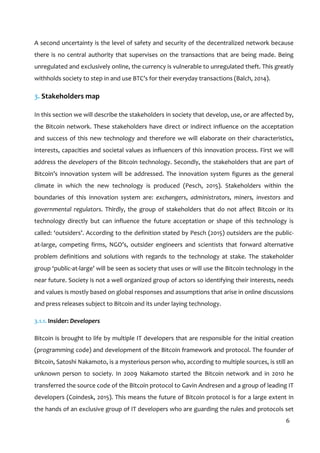  
6	
  
A	
  second	
  uncertainty	
  is	
  the	
  level	
  of	
  safety	
  and	
  security	
  of	
  the	
  decentralized	
  network	
  because	
  
there	
  is	
  no	
  central	
  authority	
  that	
  supervises	
  on	
  the	
  transactions	
  that	
  are	
  being	
  made.	
  Being	
  
unregulated	
  and	
  exclusively	
  online,	
  the	
  currency	
  is	
  vulnerable	
  to	
  unregulated	
  theft.	
  This	
  greatly	
  
withholds	
  society	
  to	
  step	
  in	
  and	
  use	
  BTC’s	
  for	
  their	
  everyday	
  transactions	
  (Balch,	
  2014).	
  
3.	
  Stakeholders	
  map	
  
In	
  this	
  section	
  we	
  will	
  describe	
  the	
  stakeholders	
  in	
  society	
  that	
  develop,	
  use,	
  or	
  are	
  affected	
  by,	
  
the	
  Bitcoin	
  network.	
  These	
  stakeholders	
  have	
  direct	
  or	
  indirect	
  influence	
  on	
  the	
  acceptation	
  
and	
  success	
  of	
  this	
  new	
  technology	
  and	
  therefore	
  we	
  will	
  elaborate	
  on	
  their	
  characteristics,	
  
interests,	
  capacities	
  and	
  societal	
  values	
  as	
  influencers	
  of	
  this	
  innovation	
  process.	
  First	
  we	
  will	
  
address	
  the	
  developers	
  of	
  the	
  Bitcoin	
  technology.	
  Secondly,	
  the	
  stakeholders	
  that	
  are	
  part	
  of	
  
Bitcoin’s	
   innovation	
   system	
   will	
   be	
   addressed.	
   The	
   innovation	
   system	
   figures	
   as	
   the	
   general	
  
climate	
   in	
   which	
   the	
   new	
   technology	
   is	
   produced	
   (Pesch,	
   2015).	
   Stakeholders	
   within	
   the	
  
boundaries	
   of	
   this	
   innovation	
   system	
   are:	
   exchangers,	
   administrators,	
   miners,	
   investors	
   and	
  
governmental	
   regulators.	
   Thirdly,	
   the	
   group	
   of	
   stakeholders	
   that	
   do	
   not	
   affect	
   Bitcoin	
   or	
   its	
  
technology	
   directly	
   but	
   can	
   influence	
   the	
   future	
   acceptation	
   or	
   shape	
   of	
   this	
   technology	
   is	
  
called:	
  ‘outsiders’.	
  According	
  to	
  the	
  definition	
  stated	
  by	
  Pesch	
  (2015)	
  outsiders	
  are	
  the	
  public-­‐
at-­‐large,	
   competing	
   firms,	
   NGO’s,	
   outsider	
   engineers	
   and	
   scientists	
   that	
   forward	
   alternative	
  
problem	
   definitions	
   and	
   solutions	
   with	
   regards	
   to	
   the	
   technology	
   at	
   stake.	
   The	
   stakeholder	
  
group	
  ‘public-­‐at-­‐large’	
  will	
  be	
  seen	
  as	
  society	
  that	
  uses	
  or	
  will	
  use	
  the	
  Bitcoin	
  technology	
  in	
  the	
  
near	
  future.	
  Society	
  is	
  not	
  a	
  well	
  organized	
  group	
  of	
  actors	
  so	
  identifying	
  their	
  interests,	
  needs	
  
and	
  values	
  is	
  mostly	
  based	
  on	
  global	
  responses	
  and	
  assumptions	
  that	
  arise	
  in	
  online	
  discussions	
  
and	
  press	
  releases	
  subject	
  to	
  Bitcoin	
  and	
  its	
  under	
  laying	
  technology.	
  
3.1.1.	
  Insider:	
  Developers	
  
Bitcoin	
  is	
  brought	
  to	
  life	
  by	
  multiple	
  IT	
  developers	
  that	
  are	
  responsible	
  for	
  the	
  initial	
  creation	
  
(programming	
  code)	
  and	
  development	
  of	
  the	
  Bitcoin	
  framework	
  and	
  protocol.	
  The	
  founder	
  of	
  
Bitcoin,	
  Satoshi	
  Nakamoto,	
  is	
  a	
  mysterious	
  person	
  who,	
  according	
  to	
  multiple	
  sources,	
  is	
  still	
  an	
  
unknown	
   person	
   to	
   society.	
   In	
   2009	
   Nakamoto	
   started	
   the	
   Bitcoin	
   network	
   and	
   in	
   2010	
   he	
  
transferred	
  the	
  source	
  code	
  of	
  the	
  Bitcoin	
  protocol	
  to	
  Gavin	
  Andresen	
  and	
  a	
  group	
  of	
  leading	
  IT	
  
developers	
  (Coindesk,	
  2015).	
  This	
  means	
  the	
  future	
  of	
  Bitcoin	
  protocol	
  is	
  for	
  a	
  large	
  extent	
  in	
  
the	
  hands	
  of	
  an	
  exclusive	
  group	
  of	
  IT	
  developers	
  who	
  are	
  guarding	
  the	
  rules	
  and	
  protocols	
  set	
  
 