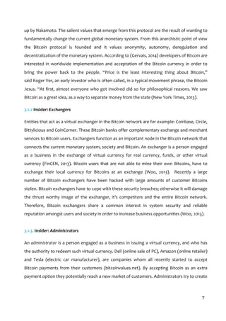  
7	
  
up	
  by	
  Nakamoto.	
  The	
  salient	
  values	
  that	
  emerge	
  from	
  this	
  protocol	
  are	
  the	
  result	
  of	
  wanting	
  to	
  
fundamentally	
  change	
  the	
  current	
  global	
  monetary	
  system.	
  From	
  this	
  anarchistic	
  point	
  of	
  view	
  
the	
   Bitcoin	
   protocol	
   is	
   founded	
   and	
   it	
   values	
   anonymity,	
   autonomy,	
   deregulation	
   and	
  
decentralization	
  of	
  the	
  monetary	
  system.	
  According	
  to	
  (Gervais,	
  2014)	
  developers	
  of	
  Bitcoin	
  are	
  
interested	
  in	
  worldwide	
  implementation	
  and	
  acceptation	
  of	
  the	
  Bitcoin	
  currency	
  in	
  order	
  to	
  
bring	
   the	
   power	
   back	
   to	
   the	
   people.	
   “Price	
   is	
   the	
   least	
   interesting	
   thing	
   about	
   Bitcoin,”	
  
said	
  Roger	
  Ver,	
  an	
  early	
  investor	
  who	
  is	
  often	
  called,	
  in	
  a	
  typical	
  movement	
  phrase,	
  the	
  Bitcoin	
  
Jesus.	
  “At	
  first,	
  almost	
  everyone	
  who	
  got	
  involved	
  did	
  so	
  for	
  philosophical	
  reasons.	
  We	
  saw	
  
Bitcoin	
  as	
  a	
  great	
  idea,	
  as	
  a	
  way	
  to	
  separate	
  money	
  from	
  the	
  state	
  (New	
  York	
  Times,	
  2013).	
  
3.1.2	
  Insider:	
  Exchangers	
  
Entities	
  that	
  act	
  as	
  a	
  virtual	
  exchanger	
  in	
  the	
  Bitcoin	
  network	
  are	
  for	
  example:	
  Coinbase,	
  Circle,	
  
Bittylicious	
  and	
  CoinCorner.	
  These	
  Bitcoin	
  banks	
  offer	
  complementary	
  exchange	
  and	
  merchant	
  
services	
  to	
  Bitcoin	
  users.	
  Exchangers	
  function	
  as	
  an	
  important	
  node	
  in	
  the	
  Bitcoin	
  network	
  that	
  
connects	
  the	
  current	
  monetary	
  system,	
  society	
  and	
  Bitcoin.	
  An	
  exchanger	
  is	
  a	
  person	
  engaged	
  
as	
   a	
   business	
   in	
   the	
   exchange	
   of	
   virtual	
   currency	
   for	
   real	
   currency,	
   funds,	
   or	
   other	
   virtual	
  
currency	
   (FinCEN,	
   2013).	
   Bitcoin	
   users	
   that	
   are	
   not	
   able	
   to	
   mine	
   their	
   own	
   Bitcoins,	
   have	
   to	
  
exchange	
   their	
   local	
   currency	
   for	
   Bitcoins	
   at	
   an	
   exchange	
   (Woo,	
   2013).	
   	
   Recently	
   a	
   large	
  
number	
   of	
   Bitcoin	
   exchangers	
   have	
   been	
   hacked	
   with	
   large	
   amounts	
   of	
   customer	
   Bitcoins	
  
stolen.	
  Bitcoin	
  exchangers	
  have	
  to	
  cope	
  with	
  these	
  security	
  breaches;	
  otherwise	
  it	
  will	
  damage	
  
the	
   thrust	
   worthy	
   image	
   of	
   the	
   exchanger,	
   it’s	
   competitors	
   and	
   the	
   entire	
   Bitcoin	
   network.	
  	
  
Therefore,	
   Bitcoin	
   exchangers	
   share	
   a	
   common	
   interest	
   in	
   system	
   security	
   and	
   reliable	
  
reputation	
  amongst	
  users	
  and	
  society	
  in	
  order	
  to	
  increase	
  business	
  opportunities	
  (Woo,	
  2013).	
  
	
  
3.1.3.	
  Insider:	
  Administrators	
  
An	
  administrator	
  is	
  a	
  person	
  engaged	
  as	
  a	
  business	
  in	
  issuing	
  a	
  virtual	
  currency,	
  and	
  who	
  has	
  
the	
  authority	
  to	
  redeem	
  such	
  virtual	
  currency.	
  Dell	
  (online	
  sale	
  of	
  PC),	
  Amazon	
  (online	
  retailer)	
  
and	
   Tesla	
   (electric	
   car	
   manufacturer),	
   are	
   companies	
   whom	
   all	
   recently	
   started	
   to	
   accept	
  
Bitcoin	
   payments	
   from	
   their	
   customers	
   (bitcoinvalues.net).	
   By	
   accepting	
   Bitcoin	
   as	
   an	
   extra	
  
payment	
  option	
  they	
  potentially	
  reach	
  a	
  new	
  market	
  of	
  customers.	
  Administrators	
  try	
  to	
  create	
  
 