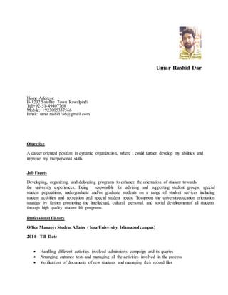 Umar Rashid Dar
Home Address:
B-1232 Satellite Town Rawalpindi
Tel:+92-51-49407768
Mobile: +923005337566
Email: umar.rashid786@gmail.com
Objective
A career oriented position in dynamic organization, where I could further develop my abilities and
improve my interpersonal skills.
Job Facets
Developing, organizing, and delivering programs to enhance the orientation of student towards
the university experiences. Being responsible for advising and supporting student groups, special
student populations, undergraduate and/or graduate students on a range of student services including
student activities and recreation and special student needs. Tosupport the universityeducation orientation
strategy by further promoting the intellectual, cultural, personal, and social developmentof all students
through high quality student life programs.
Professional History
Office ManagerStudent Affairs ( Iqra University Islamabadcampus)
2014 – Till Date
 Handling different activities involved admissions campaign and its queries
 Arranging entrance tests and managing all the activities involved in the process
 Verification of documents of new students and managing their record files
 