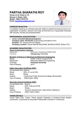 PARTHA SHARATHI ROY
House no 42, Road no 15,
Nikunja 2, Dhaka 1229.
Mobile: +8801718757779
Email: roypartha.eee@gmail.com
CAREEAR OBJECTIVE
To establish myself as an individual with skill, ability & creativity and also to serve in an
organization of positive, dynamic and lively environment as a responsible individual
with sincerity, honesty and professionalism.
PROFESSIONAL QUALIFICATION
 Junior consultant (Electrical Engineer)
Company name: ECLECTIC (Engineering Consultancy Firm)
Duration: 15th January 2015 to Present
Company Location: House No#180 Road No#2, Baridhara DOHS, Dhaka-1212
ACADEMIC QUALIFICATION
Master In Information Technology
Department : Information Technology (ENROLLED)
University : Jahangirnagar University
Bachelor of Science in Electrical and Electronic Engineering:
Result : CGPA- 3.36 on a scale of 4.00
Department : Electrical & Electronic Engineering.
University : Primeasia University
Year of Passing : 2013
Higher Secondary Certificate (HSC),
Concentrated Area: Science.
Result : GPA- 4.1 out of 5.00
Board : Dhaka
Institute : Cantonment Public School and College, Momenshahi
Year of Passing : 2008 (Held in 2008)
Secondary School Certificate (SSC)
Concentrated Area : Science
Result : GPA- 4.38 out of 5.00
Board : Dhaka
Institute : Anjuman Adarsha Govt. High School, Netrakona
Year of Passing : 2005 ( Held in 2005)
THESIS DETAILS
Thesis Titled: B.Sc. Thesis: “Power System Protection in Evolving Power System
Constraints”, Supervised by Associate ProfessorMd. Ershadul H. Choudhury.
 