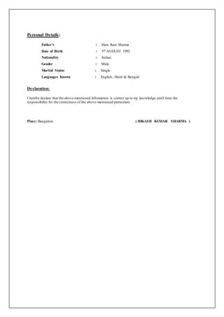Personal Details:
Father’s : Hare Ram Sharma
Date of Birth : 5th AUGUST 1992
Nationality : Indian
Gender : Male
Marital Status : Single
Languages Known : English, Hindi & Bengali
Declaration:
I hereby declare that the above-mentioned information is correct up to my knowledge and I bear the
responsibility for the correctness of the above-mentioned particulars.
Place: Bangalore ( BIKASH KUMAR SHARMA )
 