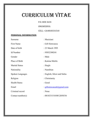 Curriculum vitae
P.O. BOX 3634
ONGWEDIVA
CELL: +264818331510
PERSONAL INFORMATION
Surname : Masiziani
First Name : Gift Simwanza
Date of birth : 23 March 1995
Id Number : 95032300241
Gender : Male
Place of Birth : Katima Mulilo
Marital Status : Single
Nationality : Namibian
Spoken Languages : English, Silozi and Subia
Religion : Christianity
Health Status : Good
Email : giftsimwanza6@gmail.com
Criminal record : None
Contact number(s) : 0818331510/0812858536
 