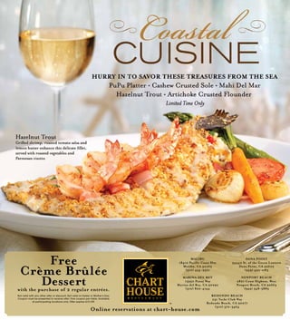 Free
Crème Brûlée
Dessertwith the purchase of 2 regular entrées.
Not valid with any other offer or discount. Not valid on Easter or Mother’s Day.
Coupon must be presented to receive offer. One coupon per table. Available
at participating locations only. Offer expires 5/31/09.
MALIBU
18412 Pacific Coast Hwy
Malibu, CA 90265
(310) 454-9321
MARINA DEL REY
13950 Panay Way
Marina del Rey, CA 90292
(310) 822-4144
DANA POINT
34442 St. of the Green Lantern
Dana Point, CA 92629
(949) 493-1183
NEWPORT BEACH
2801 Coast Highway, West
Newport Beach, CA 92663
(949) 548-5889
REDONDO BEACH
231 Yacht Club Way
Redondo Beach, CA 90277
(310) 372-3464
Online reservations at chart-house.com
 