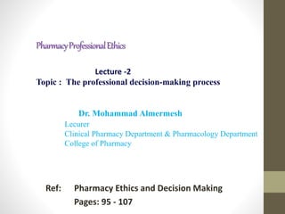 PharmacyProfessionalEthics
Ref: Pharmacy Ethics and Decision Making
Pages: 95 - 107
Lecture -2
Topic : The professional decision-making process
Dr. Mohammad Almermesh
Lecurer
Clinical Pharmacy Department & Pharmacology Department
College of Pharmacy
 
