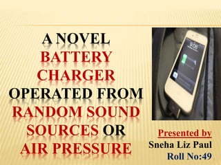 A NOVEL
BATTERY
CHARGER
OPERATED FROM
RANDOM SOUND
SOURCES OR
AIR PRESSURE
Presented by
Sneha Liz Paul
Roll No:491
 